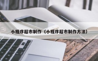 泽州小程序超市制作（小程序超市制作方法）